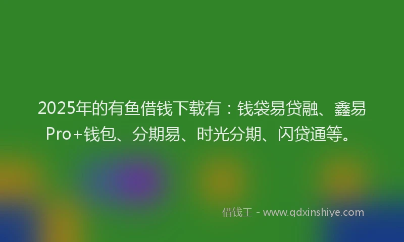 2025年的有鱼借钱下载有：钱袋易贷融、鑫易Pro+钱包、分期易、时光分期、闪贷通等。
