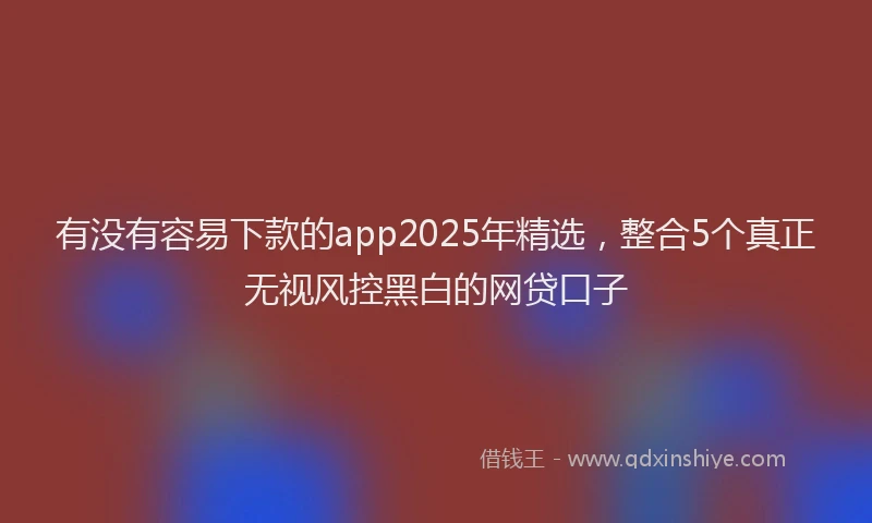 有没有容易下款的app2025年精选，整合5个真正无视风控黑白的网贷口子