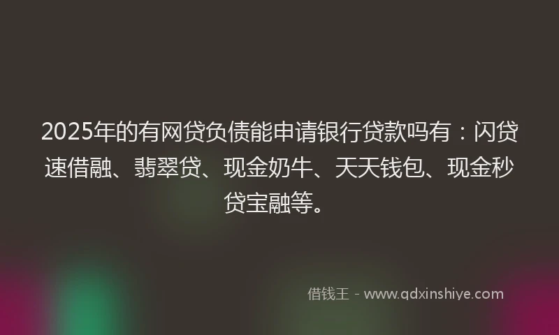 2025年的有网贷负债能申请银行贷款吗有：闪贷速借融、翡翠贷、现金奶牛、天天钱包、现金秒贷宝融等。
