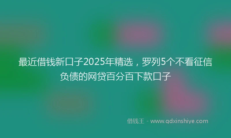 最近借钱新口子2025年精选，罗列5个不看征信负债的网贷百分百下款口子