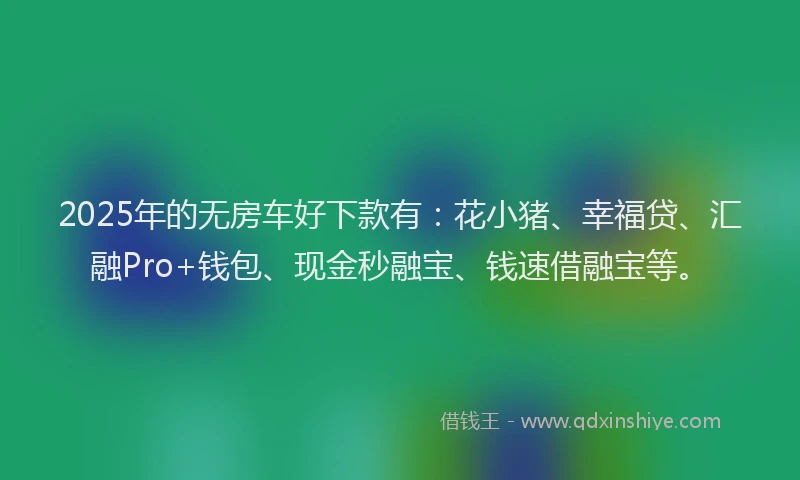 2025年的无房车好下款有：花小猪、幸福贷、汇融Pro+钱包、现金秒融宝、钱速借融宝等。