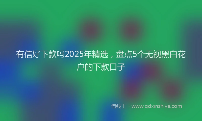 有信好下款吗2025年精选，盘点5个无视黑白花户的下款口子