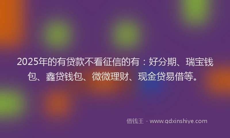2025年的有贷款不看征信的有：好分期、瑞宝钱包、鑫贷钱包、微微理财、现金贷易借等。