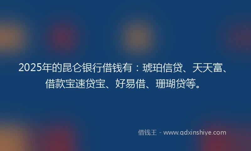 2025年的昆仑银行借钱有：琥珀信贷、天天富、借款宝速贷宝、好易借、珊瑚贷等。