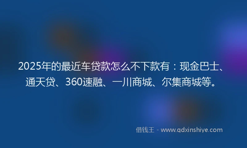 2025年的最近车贷款怎么不下款有：现金巴士、通天贷、360速融、一川商城、尔集商城等。