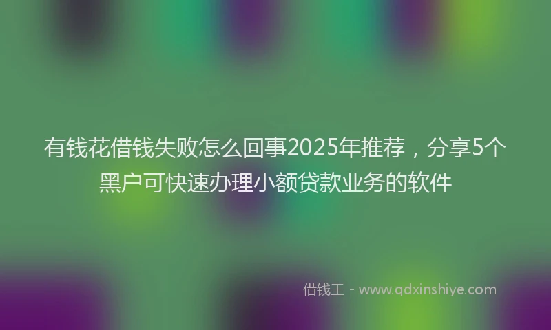 有钱花借钱失败怎么回事2025年推荐，分享5个黑户可快速办理小额贷款业务的软件