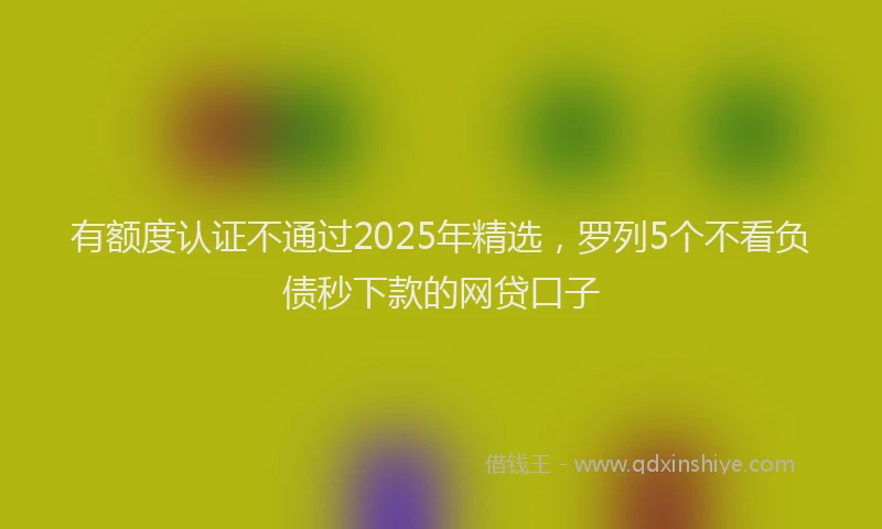 有额度认证不通过2025年精选，罗列5个不看负债秒下款的网贷口子