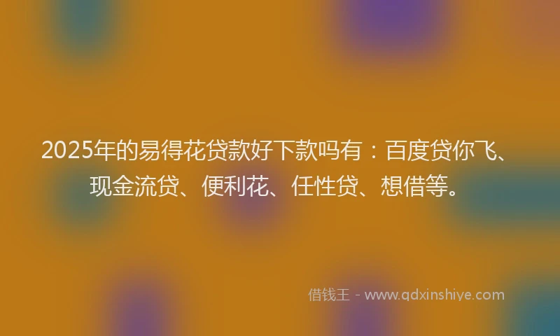 2025年的易得花贷款好下款吗有：百度贷你飞、现金流贷、便利花、任性贷、想借等。