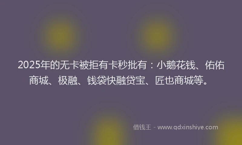 2025年的无卡被拒有卡秒批有：小鹅花钱、佑佑商城、极融、钱袋快融贷宝、匠也商城等。