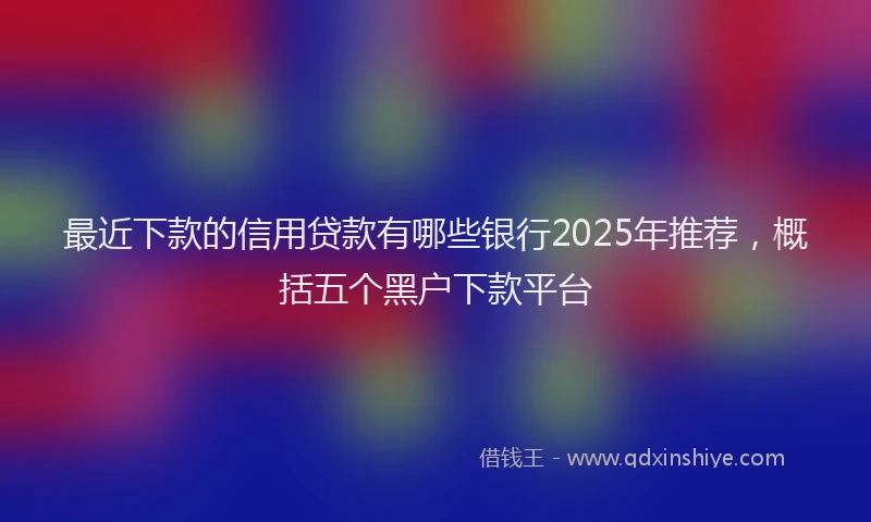 最近下款的信用贷款有哪些银行2025年推荐，概括五个黑户下款平台