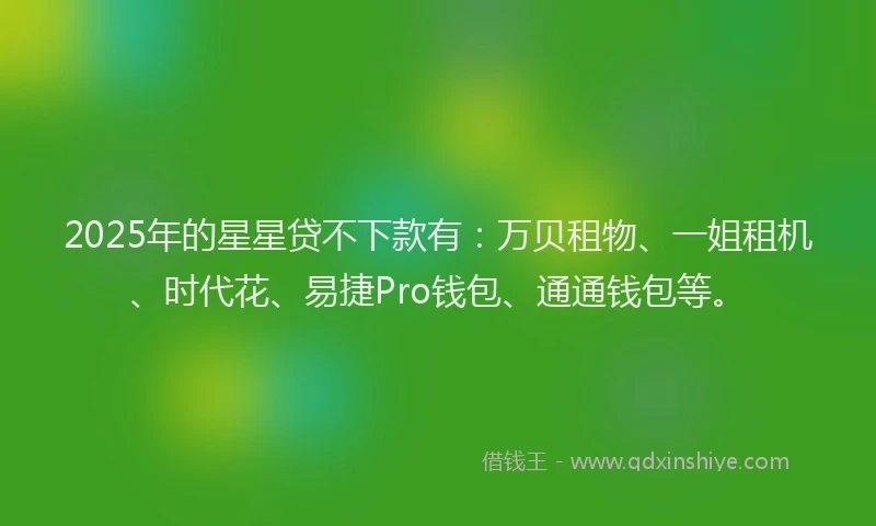 2025年的星星贷不下款有:万贝租物、一姐租机、时代花、易捷Pro钱包、通通钱包等。