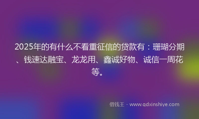 2025年的有什么不看重征信的贷款有：珊瑚分期、钱速达融宝、龙龙用、鑫诚好物、诚信一周花等。