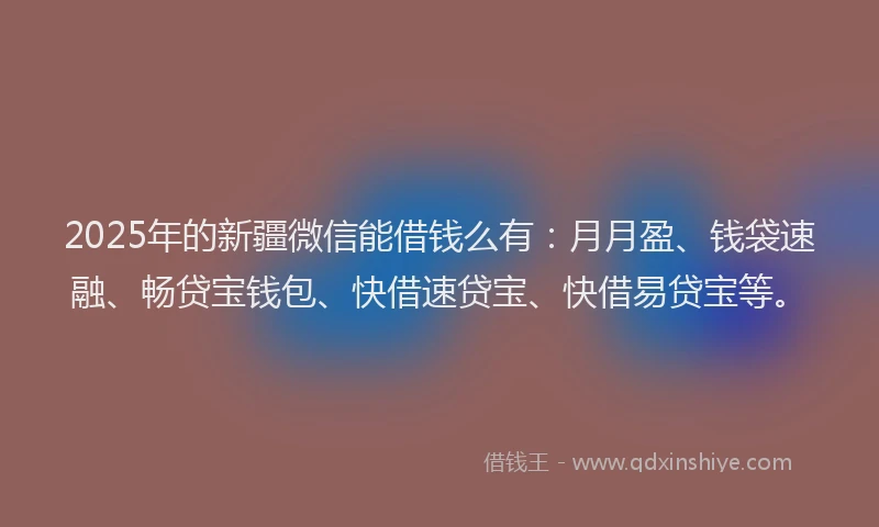 2025年的新疆微信能借钱么有：月月盈、钱袋速融、畅贷宝钱包、快借速贷宝、快借易贷宝等。