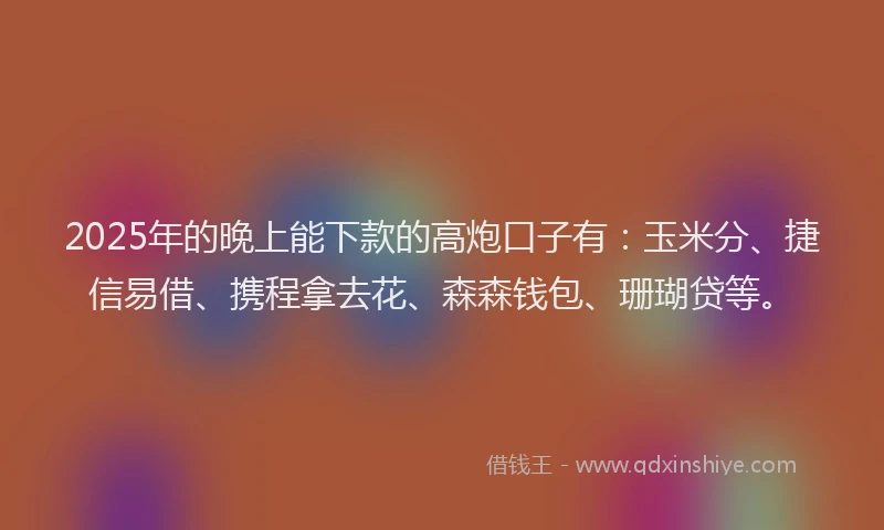 2025年的晚上能下款的高炮口子有：玉米分、捷信易借、携程拿去花、森森钱包、珊瑚贷等。