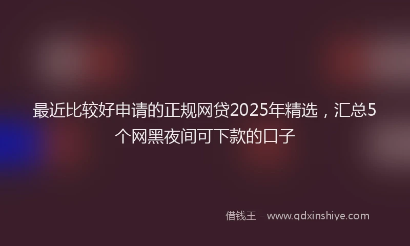 最近比较好申请的正规网贷2025年精选，汇总5个网黑夜间可下款的口子