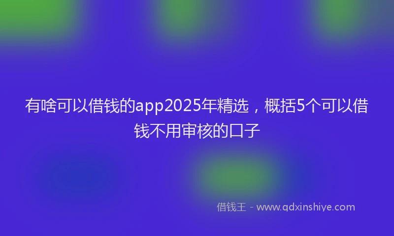 有啥可以借钱的app2025年精选，概括5个可以借钱不用审核的口子