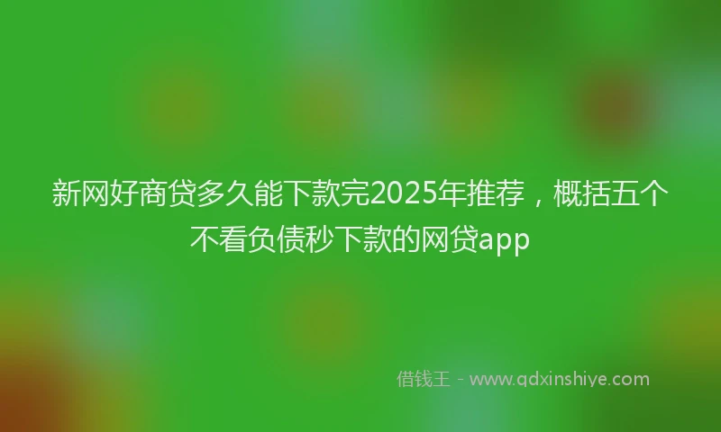 新网好商贷多久能下款完2025年推荐，概括五个不看负债秒下款的网贷app