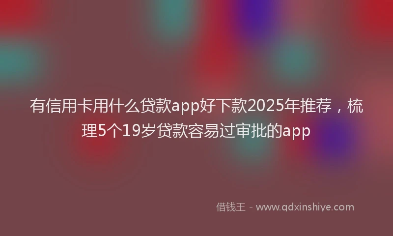 有信用卡用什么贷款app好下款2025年推荐，梳理5个19岁贷款容易过审批的app