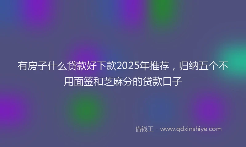 有房子什么贷款好下款2025年推荐，归纳五个不用面签和芝麻分的贷款口子