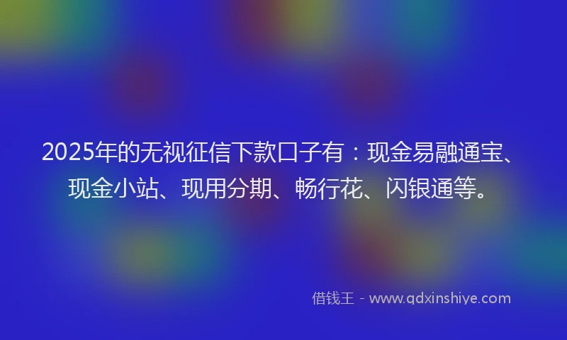 2025年的无视征信下款口子有：现金易融通宝、现金小站、现用分期、畅行花、闪银通等。