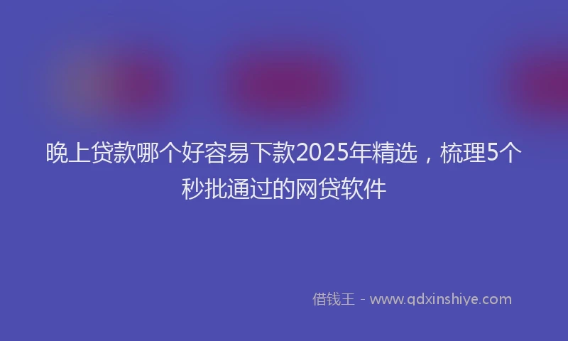 晚上贷款哪个好容易下款2025年精选，梳理5个秒批通过的网贷软件