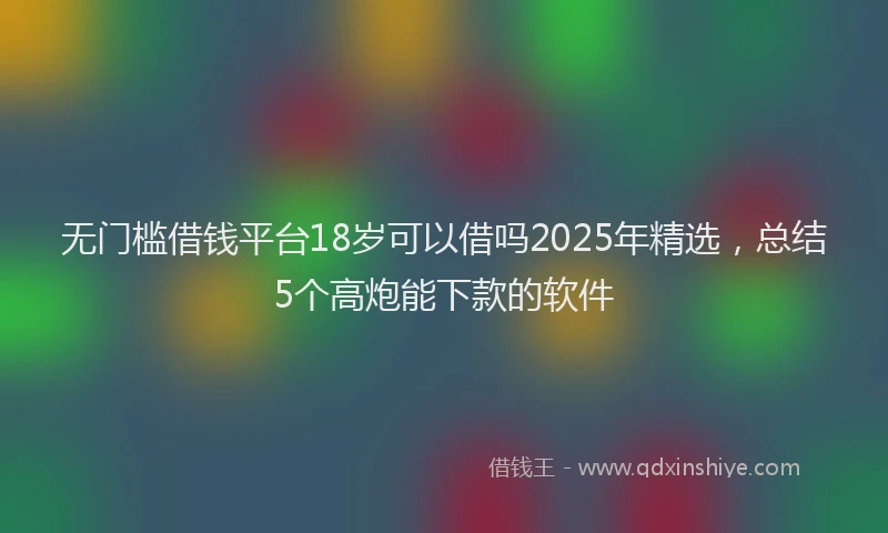 无门槛借钱平台18岁可以借吗2025年精选，总结5个高炮能下款的软件