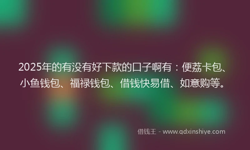 2025年的有没有好下款的口子啊有：便荔卡包、小鱼钱包、福禄钱包、借钱快易借、如意购等。