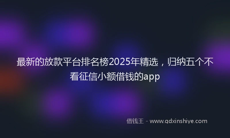 最新的放款平台排名榜2025年精选，归纳五个不看征信小额借钱的app