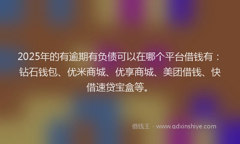 2025年的有逾期有负债可以在哪个平台借钱有：钻石钱包、优米商城、优享商城、美团借钱、快借速贷宝盒等。