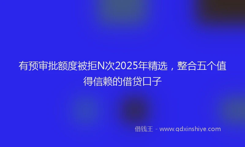 有预审批额度被拒N次2025年精选，整合五个值得信赖的借贷口子