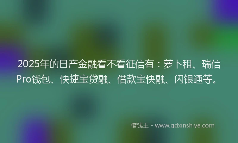 2025年的日产金融看不看征信有：萝卜租、瑞信Pro钱包、快捷宝贷融、借款宝快融、闪银通等。