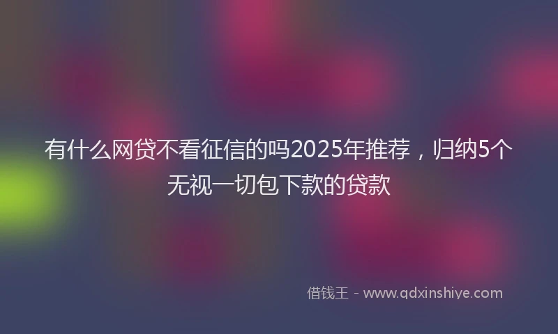 有什么网贷不看征信的吗2025年推荐，归纳5个无视一切包下款的贷款