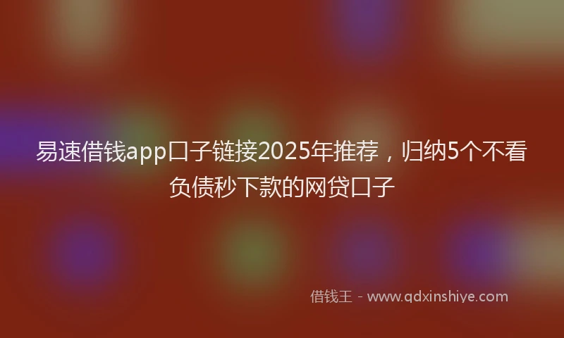 易速借钱app口子链接2025年推荐，归纳5个不看负债秒下款的网贷口子