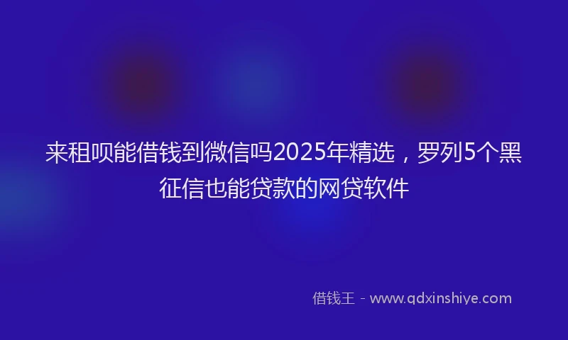 来租呗能借钱到微信吗2025年精选，罗列5个黑征信也能贷款的网贷软件