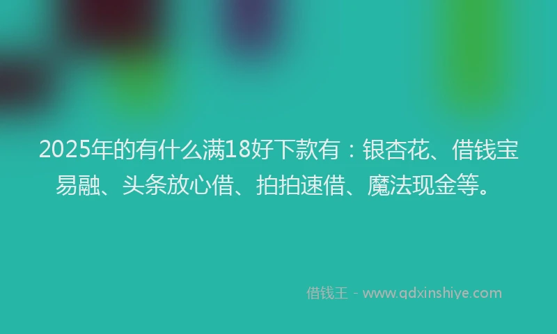 2025年的有什么满18好下款有：银杏花、借钱宝易融、头条放心借、拍拍速借、魔法现金等。