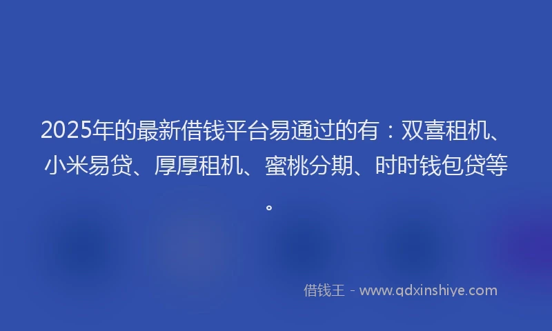 2025年的最新借钱平台易通过的有：双喜租机、小米易贷、厚厚租机、蜜桃分期、时时钱包贷等。