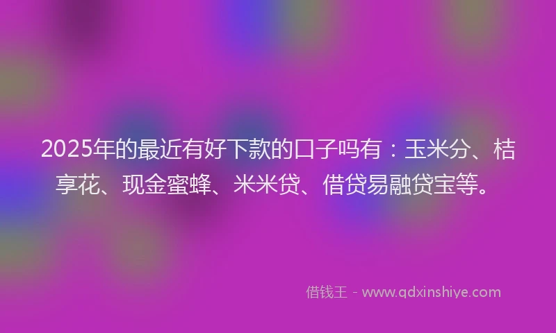 2025年的最近有好下款的口子吗有：玉米分、桔享花、现金蜜蜂、米米贷、借贷易融贷宝等。