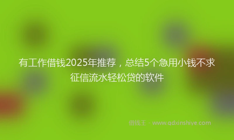 有工作借钱2025年推荐，总结5个急用小钱不求征信流水轻松贷的软件