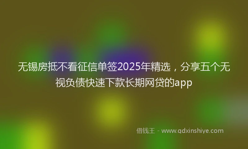 无锡房抵不看征信单签2025年精选，分享五个无视负债快速下款长期网贷的app