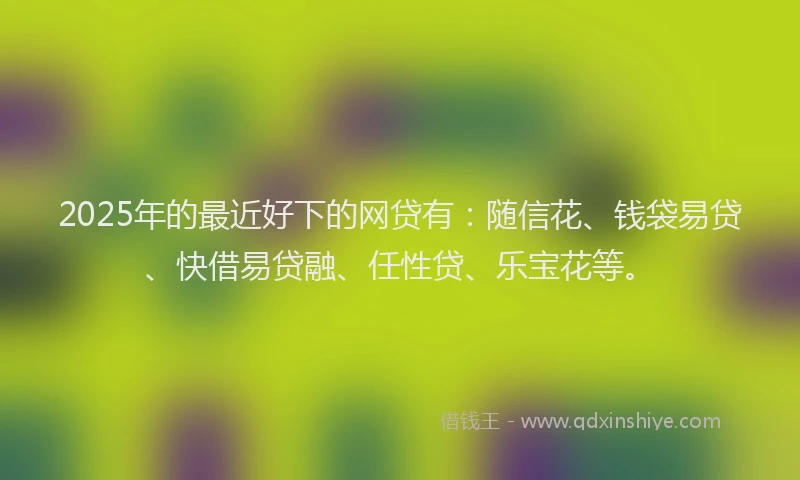 2025年的最近好下的网贷有：随信花、钱袋易贷、快借易贷融、任性贷、乐宝花等。