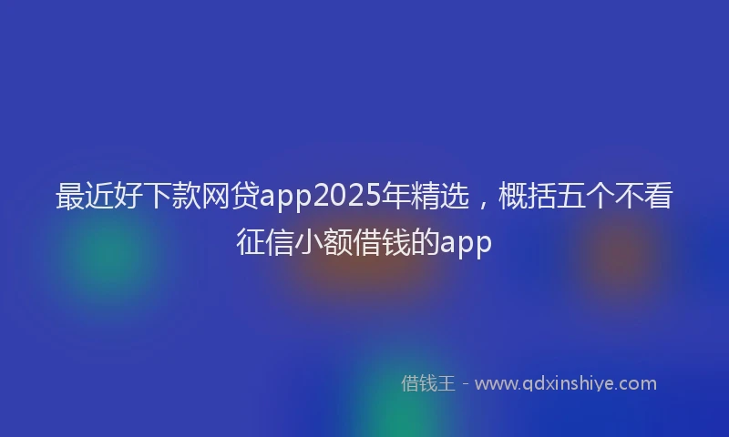 最近好下款网贷app2025年精选，概括五个不看征信小额借钱的app