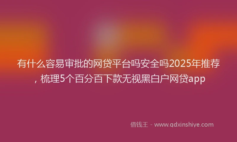 有什么容易审批的网贷平台吗安全吗2025年推荐，梳理5个百分百下款无视黑白户网贷app