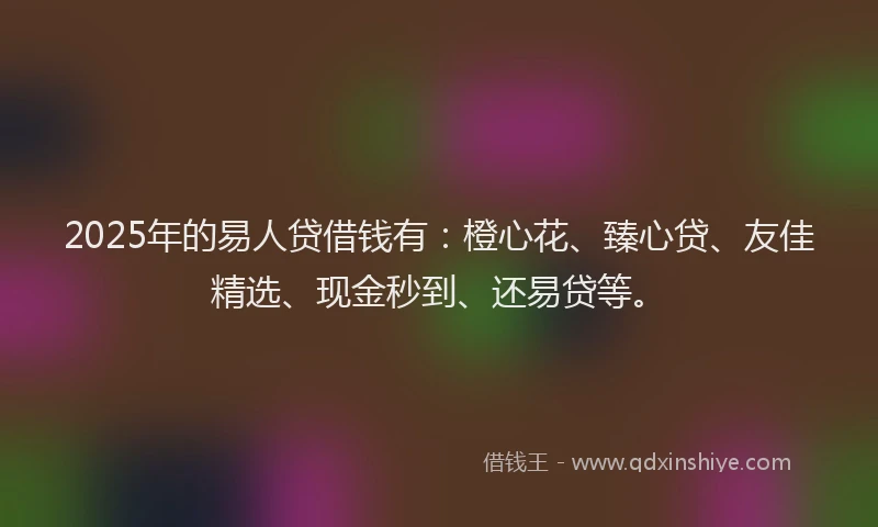 2025年的易人贷借钱有：橙心花、臻心贷、友佳精选、现金秒到、还易贷等。