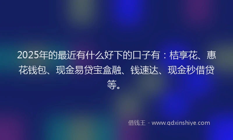 2025年的最近有什么好下的口子有：桔享花、惠花钱包、现金易贷宝盒融、钱速达、现金秒借贷等。