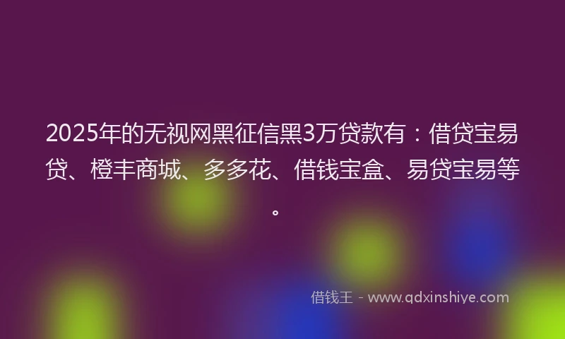 2025年的无视网黑征信黑3万贷款有：借贷宝易贷、橙丰商城、多多花、借钱宝盒、易贷宝易等。