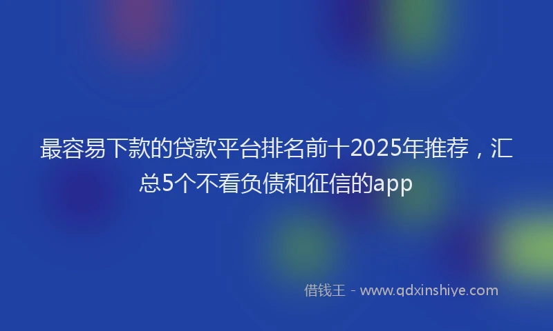 最容易下款的贷款平台排名前十2025年推荐，汇总5个不看负债和征信的app