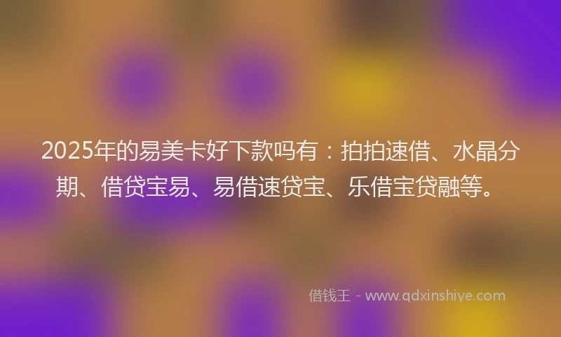 2025年的易美卡好下款吗有：拍拍速借、水晶分期、借贷宝易、易借速贷宝、乐借宝贷融等。