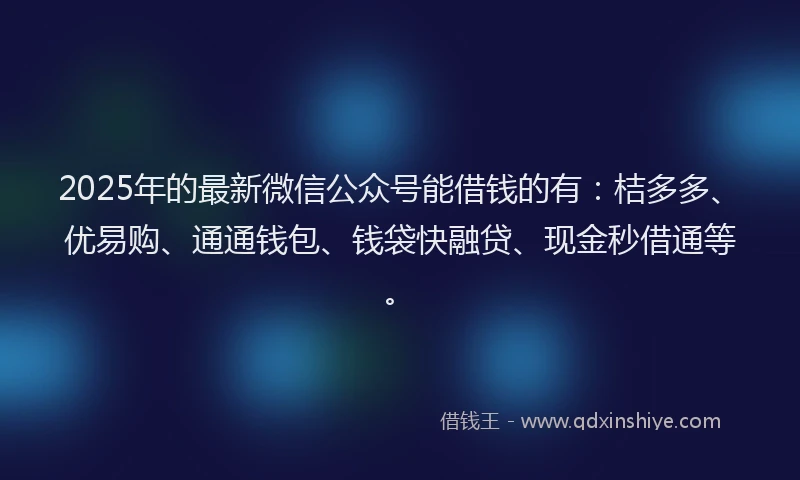 2025年的最新微信公众号能借钱的有：桔多多、优易购、通通钱包、钱袋快融贷、现金秒借通等。