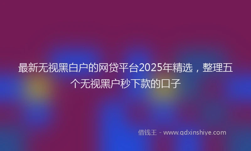 最新无视黑白户的网贷平台2025年精选，整理五个无视黑户秒下款的口子