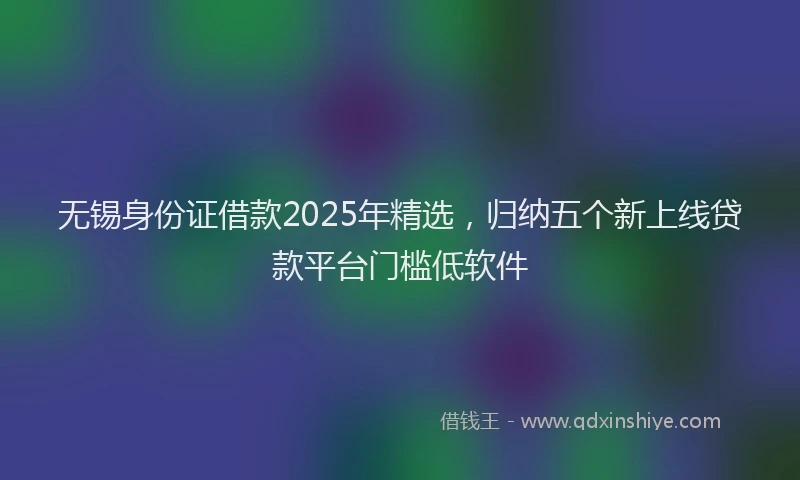 无锡身份证借款2025年精选，归纳五个新上线贷款平台门槛低软件